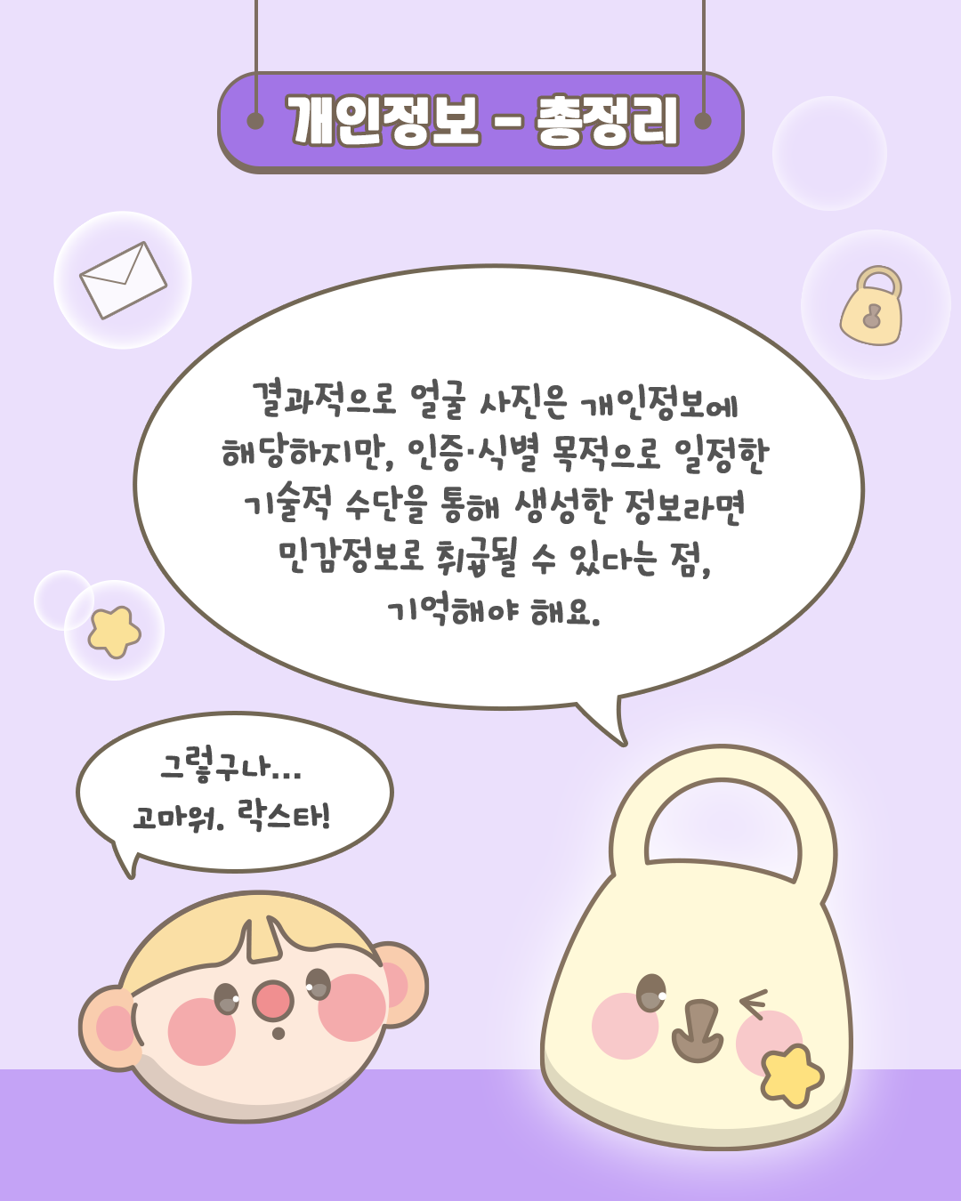 개인정보 - 총정리

결과적으로 얼굴 사진은 개인정보에 해당하지만,
인증·식별 목적으로
일정한 기술적 수단을 통해 생성한 정보라면
민감정보로 취급될 수 있다는 점,
기억해야 해요.

그렇구나...
고마워. 락스타!