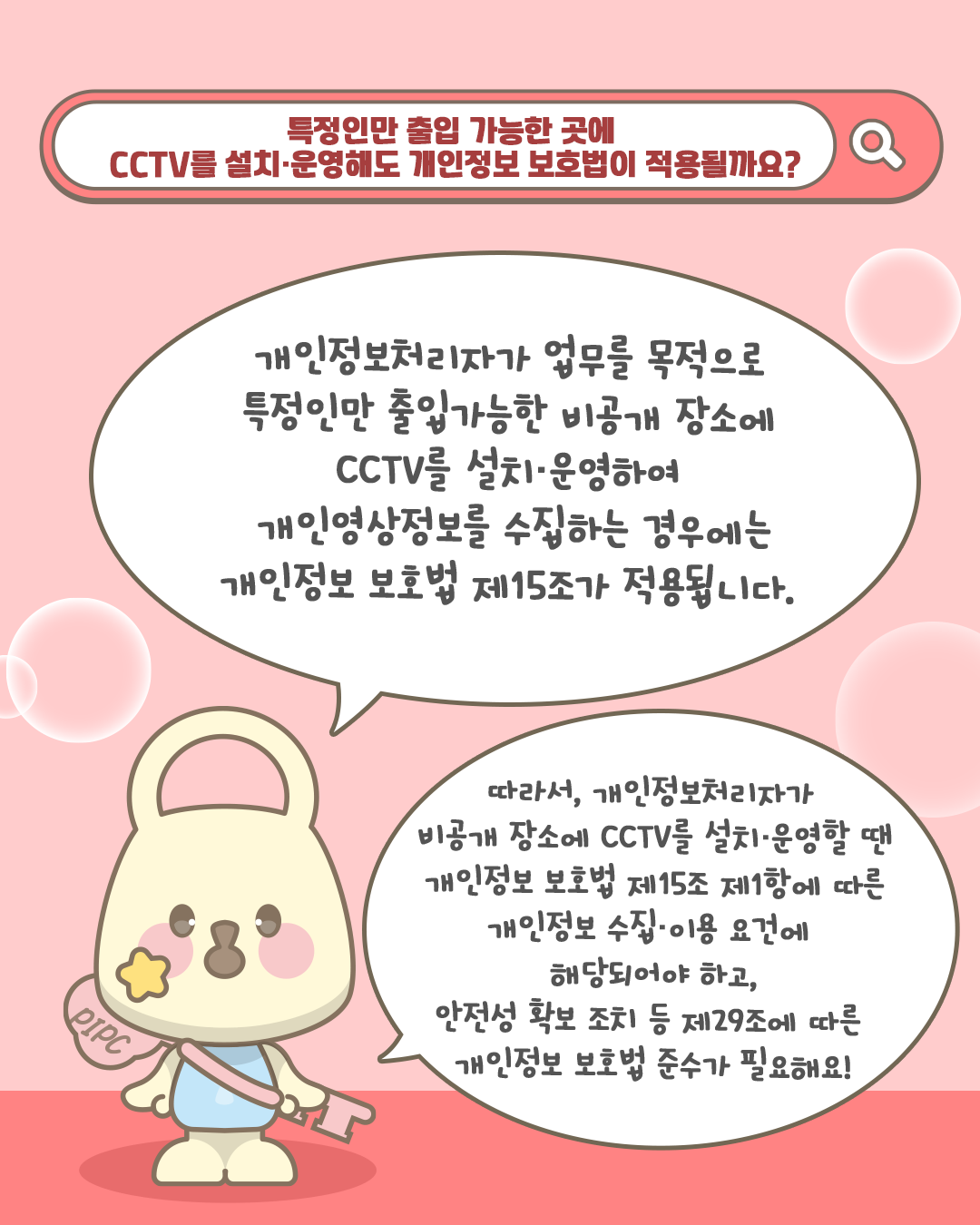 특정인만 출입 가능한 곳에
CCTV를 설치·운영해도 개인정보 보호법이 적용될까요?

개인정보처리자가 업무를 목적으로
특정인만 출입가능한 비공개 장소에
CCTV를 설치·운영하여
개인영상정보를 수집하는 경우에는
개인정보 보호법 제15조가 적용됩니다.

따라서, 개인정보처리자가
비공개 장소에 CCTV를 설치·운영할 땐
개인정보 보호법 제15조 제1항에 따른
개인정보 수집•이용 요건에
해당되어야 하고,
안전성 확보 조치 등 제29조에 따른
개인정보 보호법 준수가 필요해요!