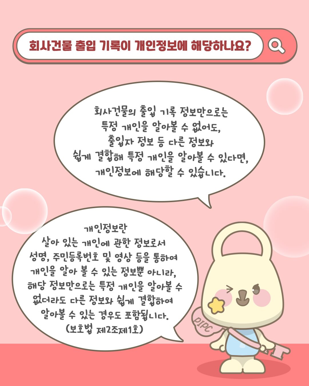 회사건물 출입 기록이 개인정보에 해당하나요?

회사건물의 출입 기록 정보만으로는 특정 개인을 알아볼 수 없어도,
출입자 정보 등 다른 정보와 쉽게 결합해 특정 개인을 알아볼 수 있다면,
개인정보에 해달할 수 있습니다.

개인정보란, 살아있는 개인에 관한정보로서
성명, 주민등록번호 및 영상 등을 통하여 개인을 알아 볼 수 있는 정보뿐 아니라,
해당 정보만으로는 특정 개인을 알아볼 수 없더라도 다른 정보와 쉽게 결합하여
알아볼 수 있는 경우도 포함됩니다.
(보호법 제2조제1호)
