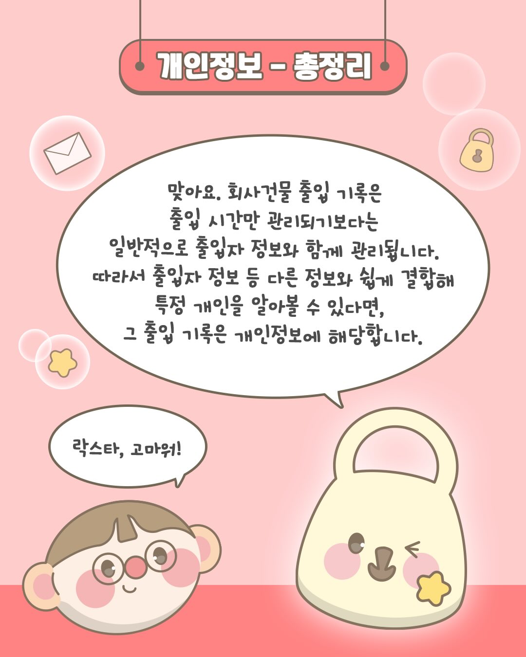 개인정보 총정리

맞아요. 외사건물 출입 기록은 출입 시간만 관리되기보다는
일반적으로 출입자 정보와 함께 관리됩니다.
따라서 출입자 정보 등 다른 정보와 쉽게 결합해 특정 개인을 알아볼 수 있다면,
그 출입 기록은 개인정보에 해당합니다.

락스타, 고마워!