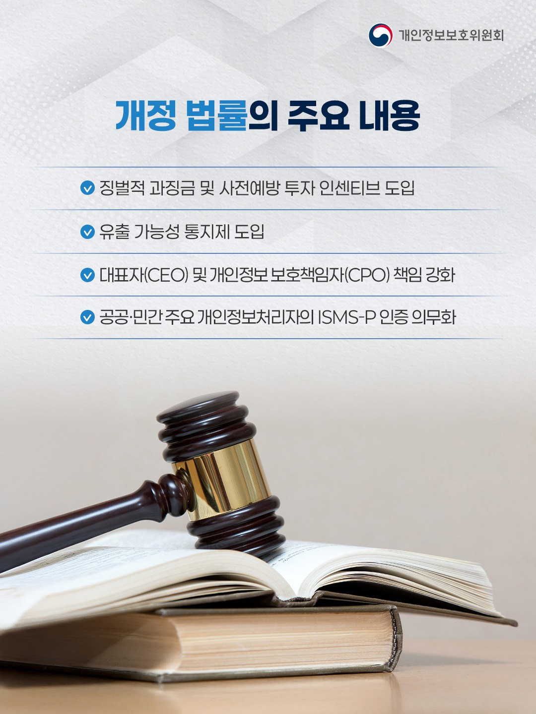 개정 법률의 주요 내용
징벌적 과징금 및 사전예방 투자 인센티브 도입
유출 가능성 통지제 도입
대표자(CEO) 및 개인정보 보호책임자(CPO) 책임 강화
공공, 민간 주요 개인정보처리자의 ISMS-P 인증 의무화