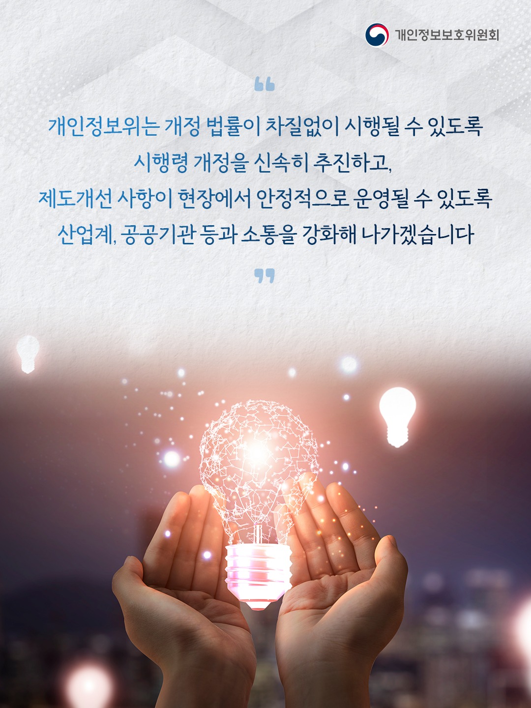 개인정보위는 개정 법률이 차질없이 시행될 수 있도록 시행령 개정을 신속히 추진하고, 제도개선 사항이 현장에서 안정적으로 운영될 수 있도록 산업계, 공공기관 등과 소통을 강화해 나가겠습니다