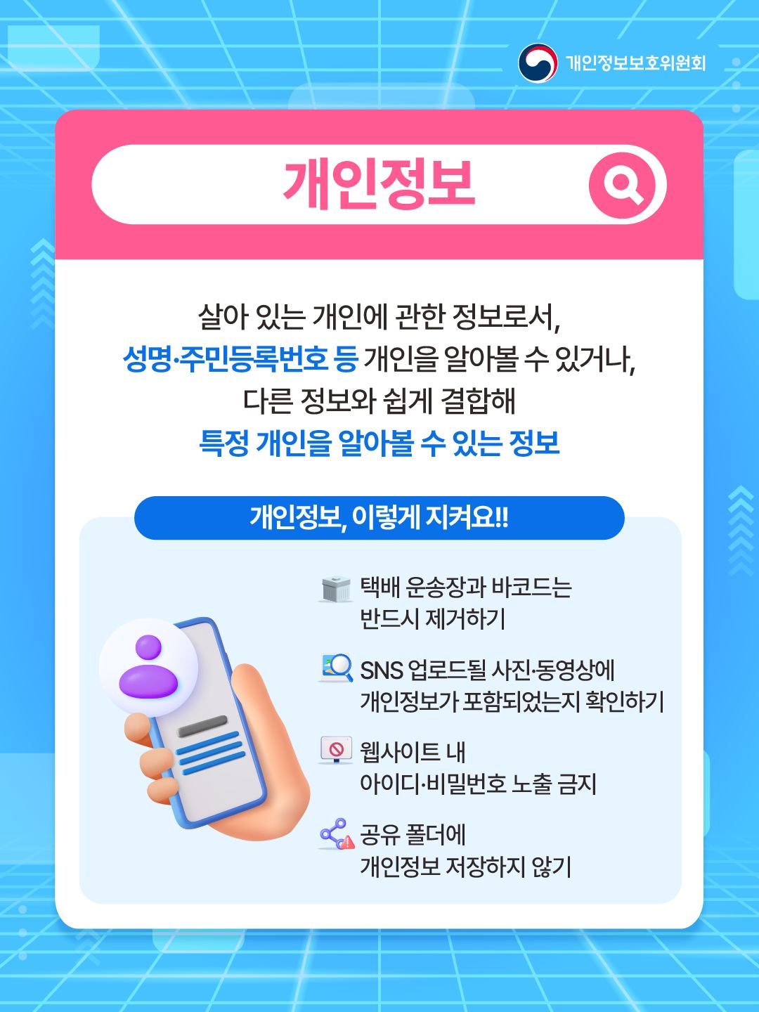 개인정보
살아 있는 개인에 관한 정보로서, 성명, 주민등록번호 등 개인을 알아볼 수 있거나, 다른 정보와 쉽게 결합해 특정 개인을 알아볼 수 있는 정보
개인정보, 이렇게 지켜요!!
택배 운송장과 바코드는 반드시 제거하기
SNS 업로드 될 사진, 동영상에 개인정보가 포함되었는지 확인하기
웹사이트 내 아이디, 비밀번호 노출 금지
공유 폴더에 개인정보 저장하기 않기