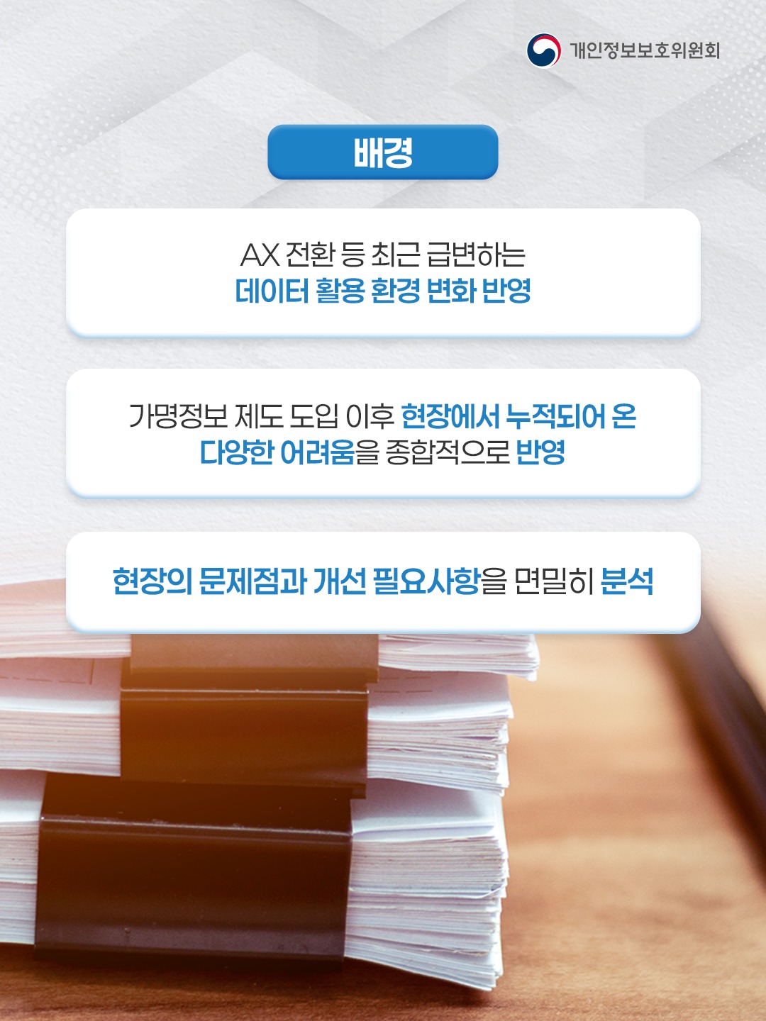 배경
AX 전환 등 최근 급변하는 데이터 활용 환경 변화 반영
가명정보 제도 도입 이후 현장에서 누적되어 온 다양한 어려움을 종합적으로 반영
현장의 문제점과 개선 필요사항을 면밀히 분석