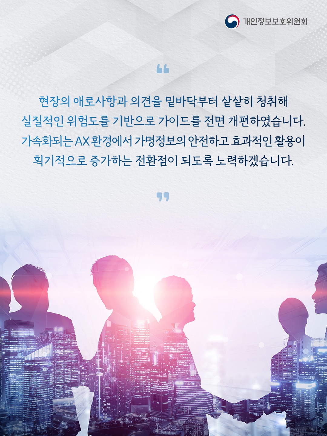 현장의 애로사항과 의견을 밑바닥부터 샅샅히 청취해 실질적인 위험도를 기반으로 가이드를 전면 개편하였습니다.
가속화되는 AX 환경에서 가명정보의 안전하고 효과적인 활용이 획기적으로 증가하는 전환점이 되도록 노력하겠습니다.