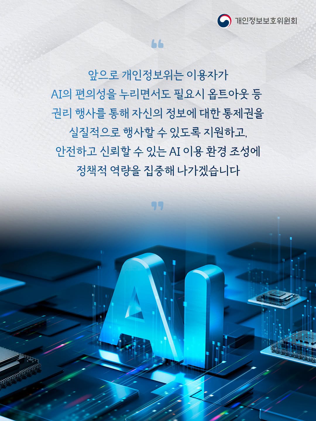 앞으로 개인정보위는 이용자가 AI의 편의성을 누리면서도 필요시 옵트아웃 등 권리 행사를 통해 자신의 정보에 대한 통제권을 실질적으로 행사할 수 있도록 지원하고, 안전하고 신뢰할 수 있는 AI 이용 환경 조성에 정책적 역량을 집중해 나가겠습니다