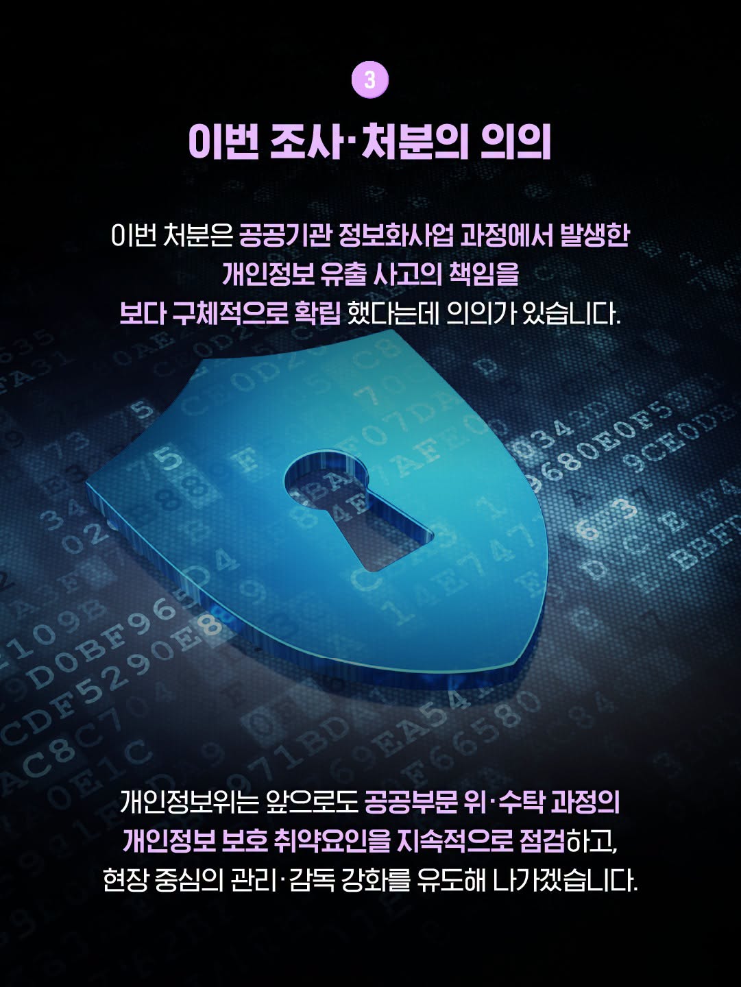 이번 조사·처분의 의의
이번 처분은 공공기관 정보화사업 과정에서 발생한 개인정보 유출 사고의 책임을 보다 구체적으로 확립 했다는데 의의가 있습니다
개인정보위는 앞으로도 공공부문 위·수탁 과정의 개인정보 보호 취약요인을 지속적으로 점검하고, 현장 중심의 관리·감독 강화를 유도해 나가겠습니다