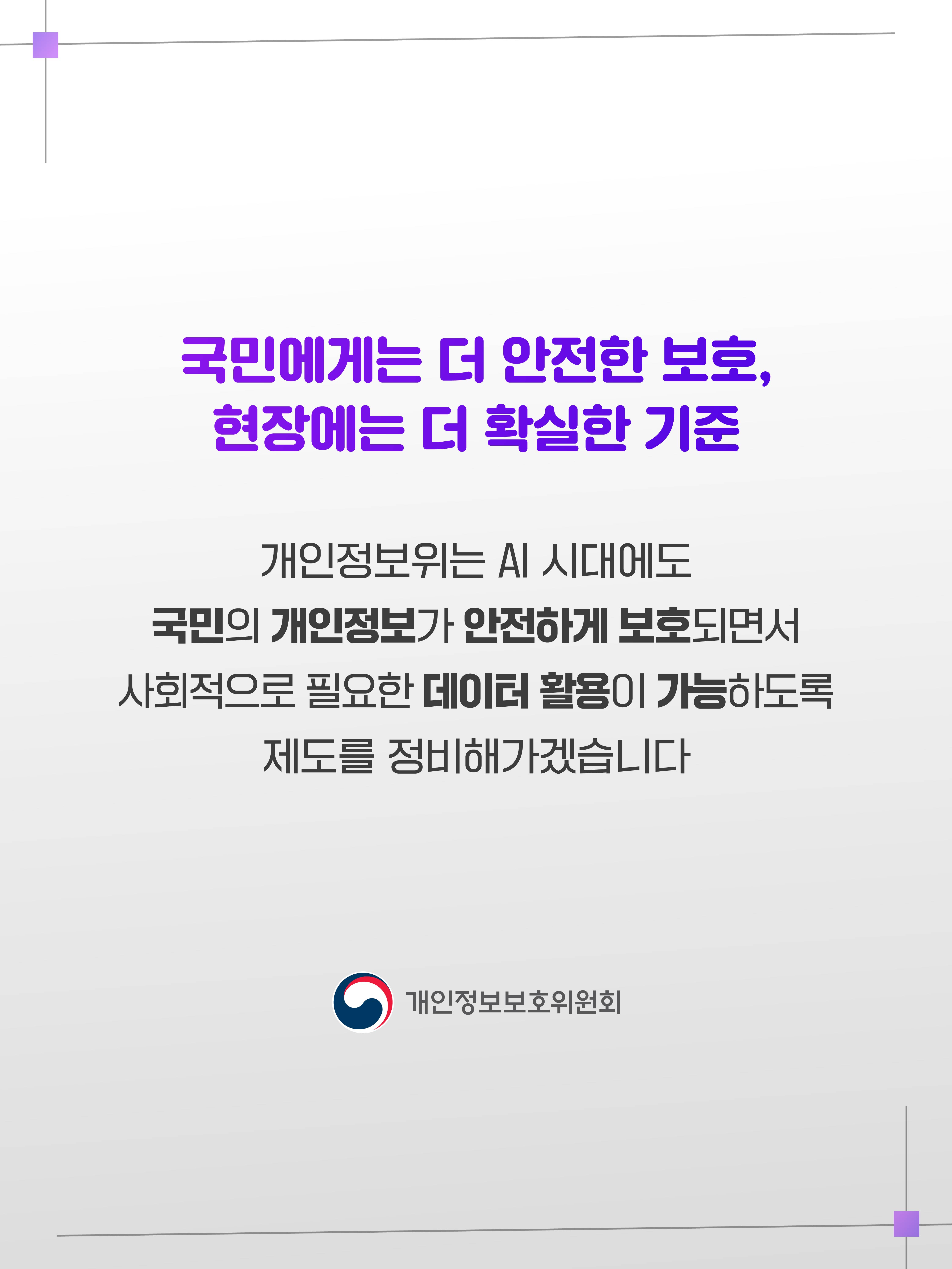 국민에게는 더 안전한 보호, 현장에는 더 확실한 기준
개인정보위는 AI 시대에도 국민의 개인정보가 안전하게 보호되면서 사회적으로 필요한 데이터 활용이 가능하도록 제도를 정비해나가겠습니다