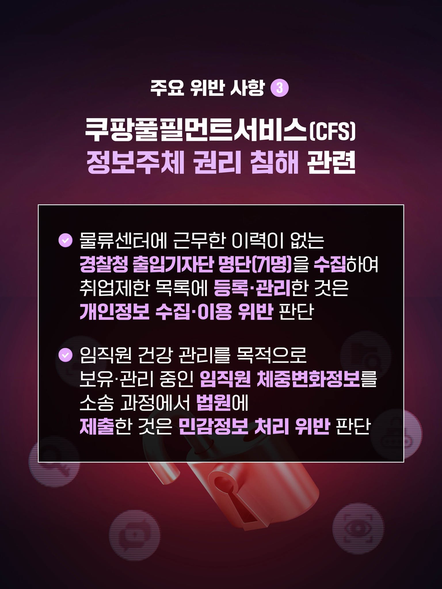주요 위반 사항 3
쿠팡풀필먼트서비스(CFS) 정보주체 권리 침해 관련

√ 물류센터에 근무한 이력이 없는 경찰청 출입기자단 명단(71명)을 수집하여 취업제한 목록에 등록·관리한 것은 개인정보 수집·이용 위반 판단

√ 임직원 건강 관리를 목적으로 보유·관리 중인 임직원 체중변화정보를 소송 과정에서 법원에 제출한 것은 민감정보 처리 위반 판
