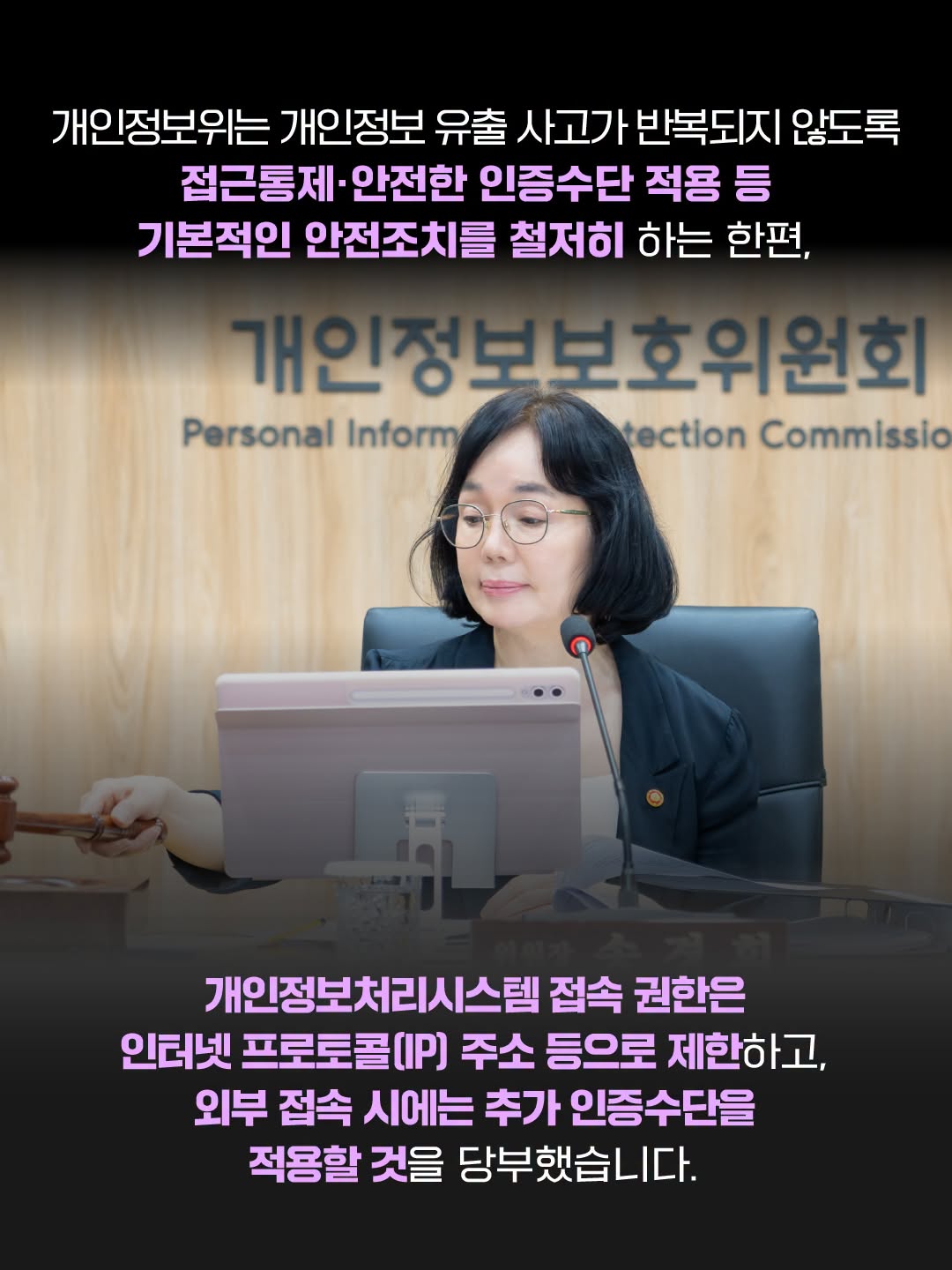 개인정보위는 개인정보 유출 사고가 반복되지 않도록 접근통제·안전한 인증수단 적용 등 기본적인 안전조치를 철저히 하는 한편,
개인정보처리시스템 접속 권한은 인터넷 프로토콜(IP) 주소 등으로 제한하고, 외부 접속 시에는 추가 인증수단을 적용할 것을 당부했습니다.