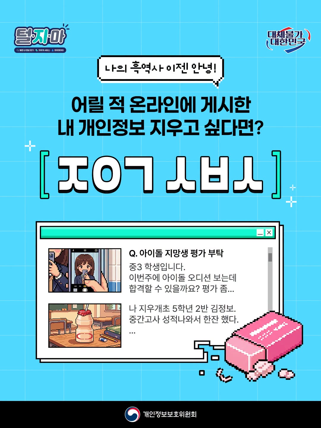 나의 흑역사 이젠 안녕!
어릴 적 온라인에 게시한 내 개인정보 지우고 싶다면?
ㅈ ㅇ ㄱ ㅅ ㅂ ㅅ

Q. 아이돌 지망생 평가 부탁
중3 학생입니다.
이번주에 아이돌 오디션 보는데 합격할 수 있을까요? 평가 좀...
나 지우개초 5학년 2반 김정보. 중간고사 성적나와서 한잔 했다...