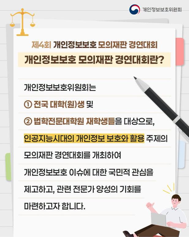 제4회 개인정보보호 모의재판 경연대회
개인정보보호 모의재판 경연대회란?
개인정보보호위원회는
① 전국 대학(원)생 및
② 법학전문대학원 재학생들을 대상으로,
인공지능시대의 개인정보 보호와 활용 주제의 모의재판 경연대회를 개최하여 개인정보보호 이슈에 대한 국민적 관심을 제고하고, 관련 전문가 양성의 기회를 마련하고자 합니다.