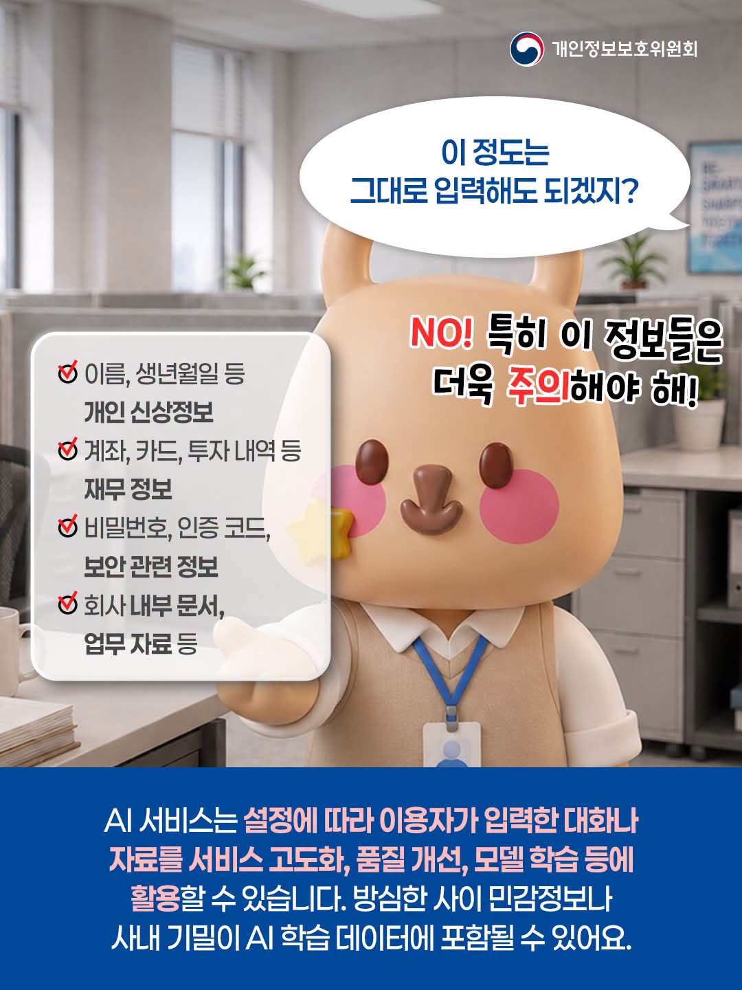 이 정도는 그대로 입력해도 되겠지?
- 이름, 생년월일 등 개인 신상정보
- 계좌, 카드, 투자 내역 등 재무 정보
- 비밀번호, 인증 코드, 보안 관련 정보
- 회사 내부 문서, 업무 자료 등
NO! 특히 이 정보들은 더욱 주의해야 해!

AI 서비스는 설정에 따라 이용자가 입력한 대화나 자료를 서비스 고도화, 품질 개선, 모델 학습 등에 활용할 수 있습니다. 방심한 사이 민감정보나 사내 기밀이 AI 학습 데이터에 포함될 수 있어요.