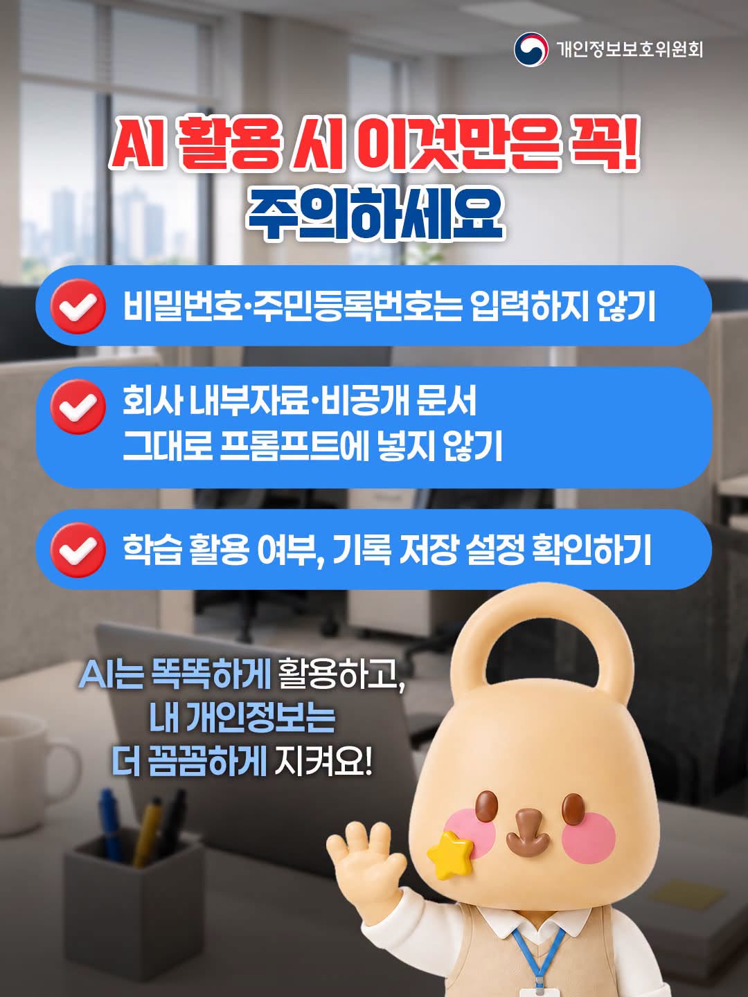 AI 활용 시 이것만은 꼭! 주의하세요
- 비밀번호·주민등록번호는 입력하지 않기
- 회사 내부자료·비공개 문서 그대로 프롬프트에 넣지 않기
- 학습 활용 여부, 기록 저장 설정 확인하기

AI는 똑똑하게 활용하고, 내 개인정보는 더 꼼꼼하게 지켜요!