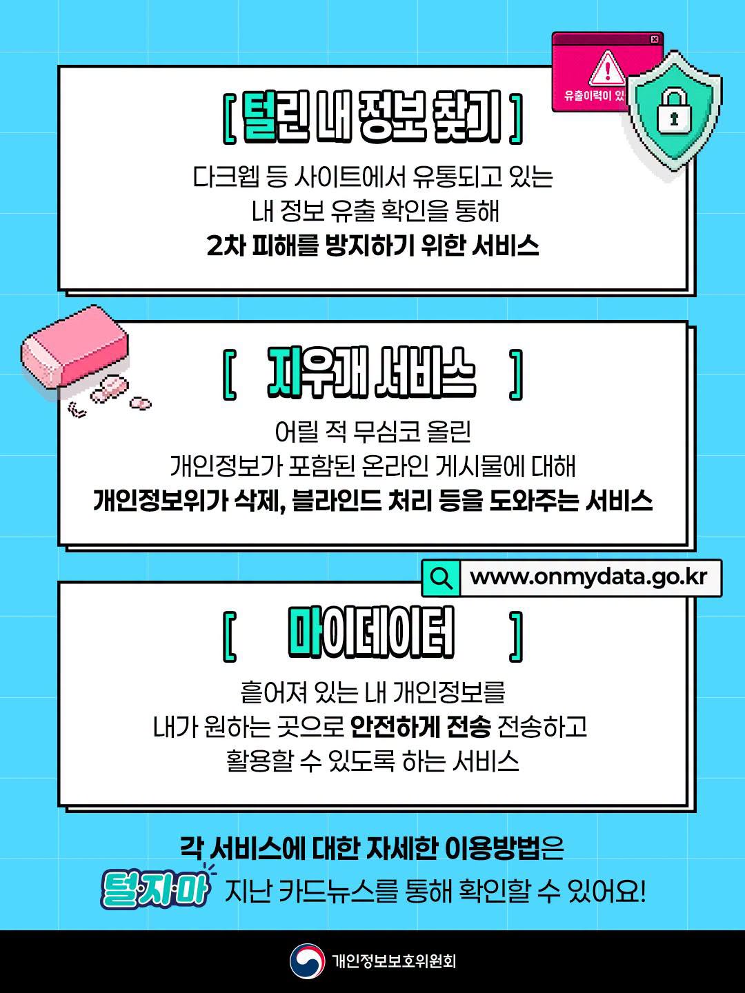 [털린 내 정보 찾기]
다크웹 등 사이트에서 유통되고 있는 내 정보 유출 확인을 통해 2차 피해를 방지하기 위한 서비스

[지우개 서비스]
어릴 적 무심코 올린 개인정보가 포함된 온라인 게시물에 대해 개인정보위가 삭제, 블라인드 처리 등을 도와주는 서비스

[마이데이터] (www.onmydata.go.kr)
흩어져 있는 내 개인정보를 내가 원하는 곳으로 안전하게 전송하고 활용할 수 있도록 하는 서비스

각 서비스에 대한 자세한 이용방법은 털지마 지난 카드뉴스를 통해 확인할 수 있어요! / 개인정보보호위원회