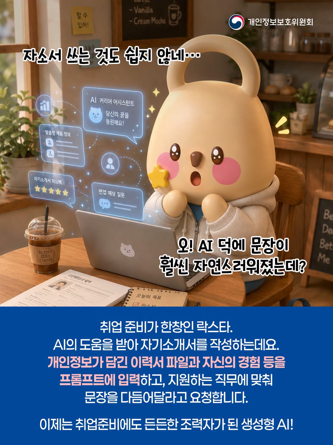 자소서 쓰는 것도 쉽지 않네...
오! AI 덕에 문장이 훨씬 자연스러워졌는데?
취업 준비가 한창인 락스타. AI의 도움을 받아 자기소개서를 작성하는데요. 개인정보가 담긴 이력서 파일과 자신의 경험 등을 프롬프트에 입력하고, 지원하는 직무에 맞춰 문장을 다듬어달라고 요청합니다.
이제는 취업준비에도 든든한 조력자가 된 생성형 AI!