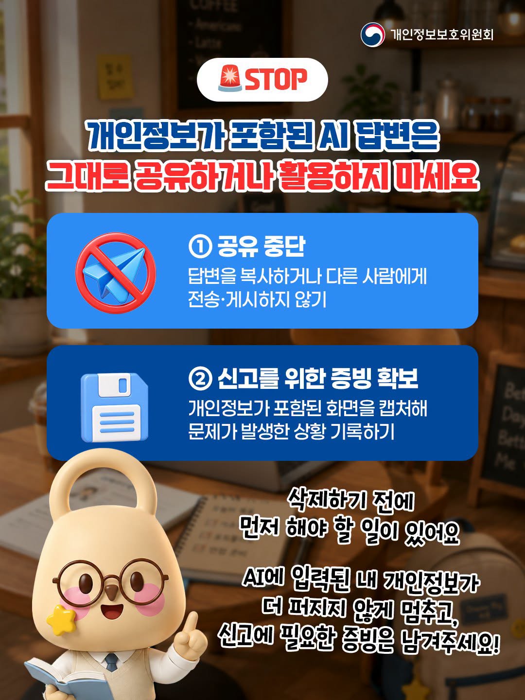 🚨 STOP
개인정보가 포함된 AI 답변은 그대로 공유하거나 활용하지 마세요
① 공유 중단: 답변을 복사하거나 다른 사람에게 전송·게시하지 않기
② 신고를 위한 증빙 확보: 개인정보가 포함된 화면을 캡처해 문제가 발생한 상황 기록하기

삭제하기 전에 먼저 해야 할 일이 있어요. AI에 입력된 내 개인정보가 더 퍼지지 않게 멈추고, 신고에 필요한 증빙은 남겨주세요!