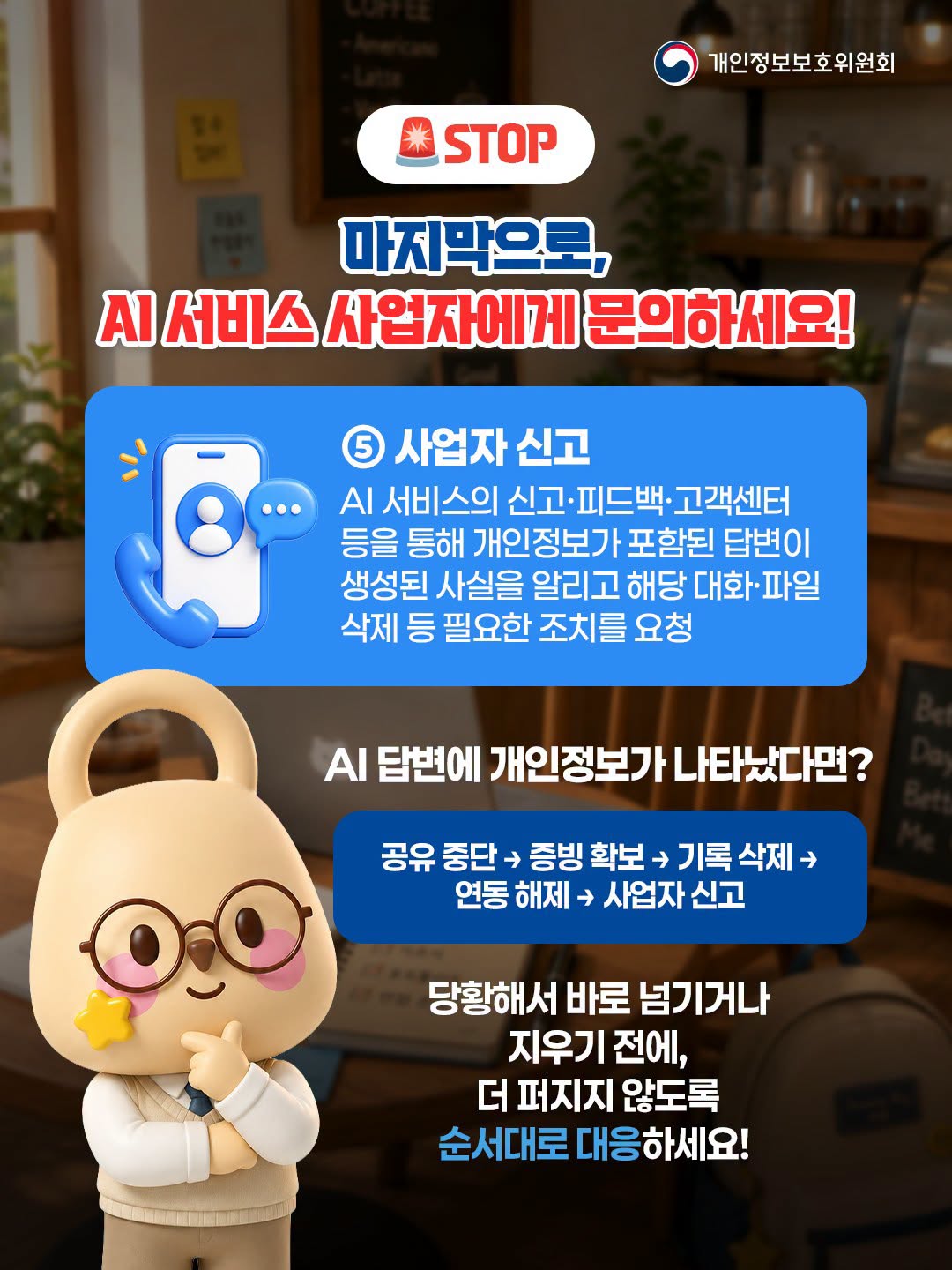 🚨 STOP
마지막으로, AI 서비스 사업자에게 문의하세요!
⑤ 사업자 신고: AI 서비스의 신고·피드백·고객센터 등을 통해 개인정보가 포함된 답변이 생성된 사실을 알리고 해당 대화·파일 삭제 등 필요한 조치를 요청
AI 답변에 개인정보가 나타났다면?
공유 중단 ➔ 증빙 확보 ➔ 기록 삭제 ➔ 연동 해제 ➔ 사업자 신고

당황해서 바로 넘기거나 지우기 전에, 더 퍼지지 않도록 순서대로 대응하세요!