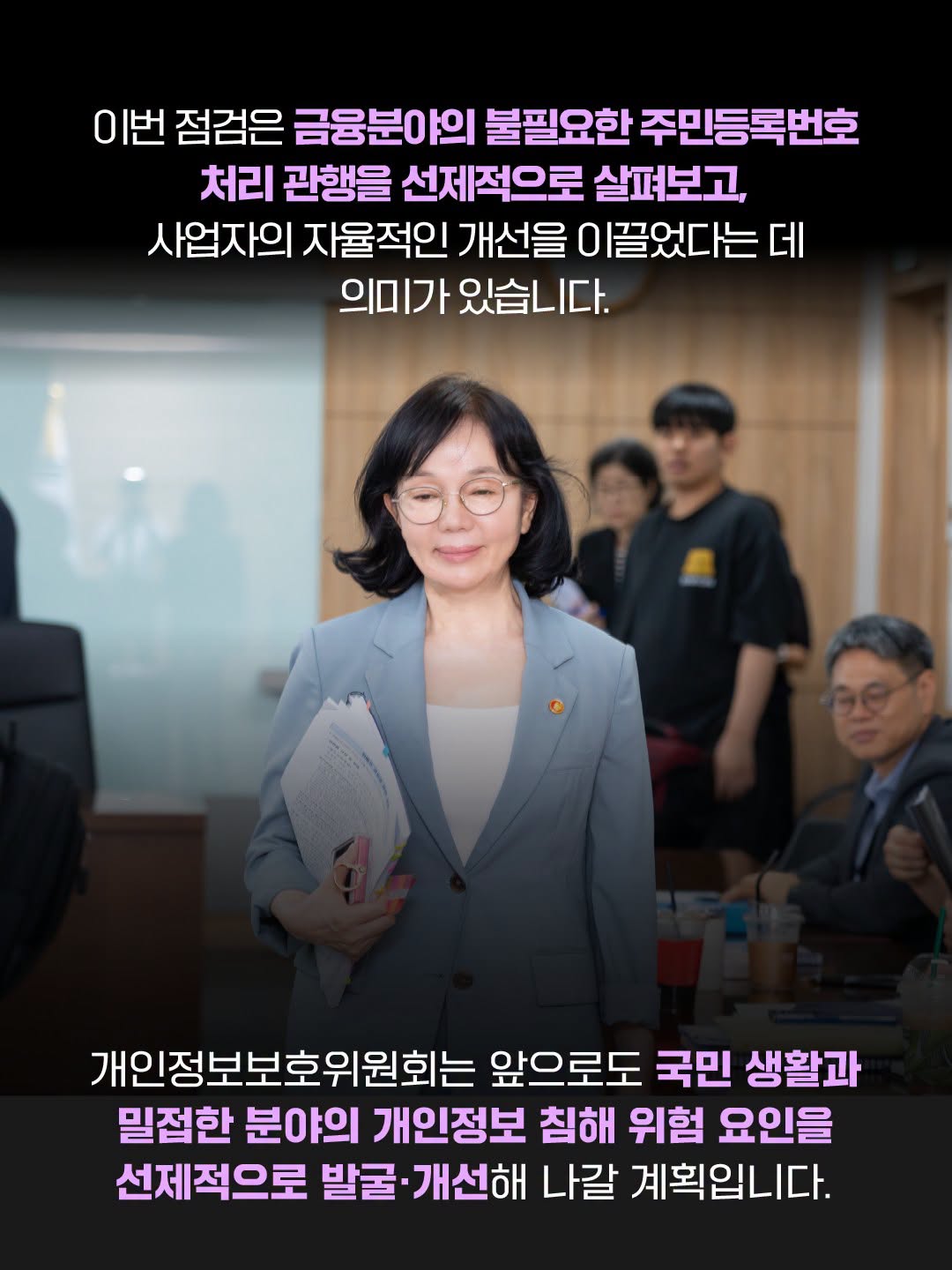 이번 점검은 금융분야의 불필요한 주민등록번호 처리 관행을 선제적으로 살펴보고, 사업자의 자율적인 개선을 이끌었다는 데 의미가 있습니다.
개인정보보호위원회는 앞으로도 국민 생활과 밀접한 분야의 개인정보 침해 위험 요인을 선제적으로 발굴·개선해 나갈 계획입니다.