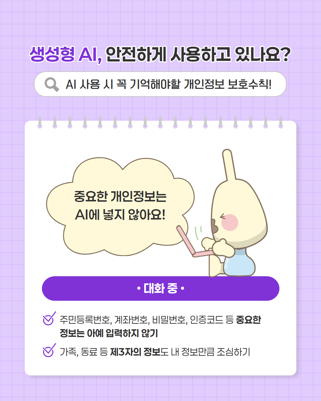 중요한 개인정보는 ai에 넣지 않아요
대화 중
주민등록번호, 계좌번호, 비밀번호, 인증코드 등 중요한 정보는 아예 입력하지 않기
가족, 동료 등 제3자의 정보도 내 정보만큼 조심하기