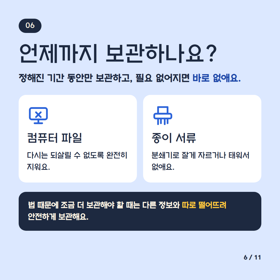 언제까지 보관하나요
정해진 기간 동안만 보관하고 필요 없어지면 바로 없애요
컴퓨터 파일 다시는 되살릴 수 없도록 완전히 지워요
종이 서류 분쇄기로 잘게 자르거나 태워서 없애요
법 때문에 조금 더 보관해야 할 때는 다른 정보와 따로 떨어트려 안전하게 보관해요