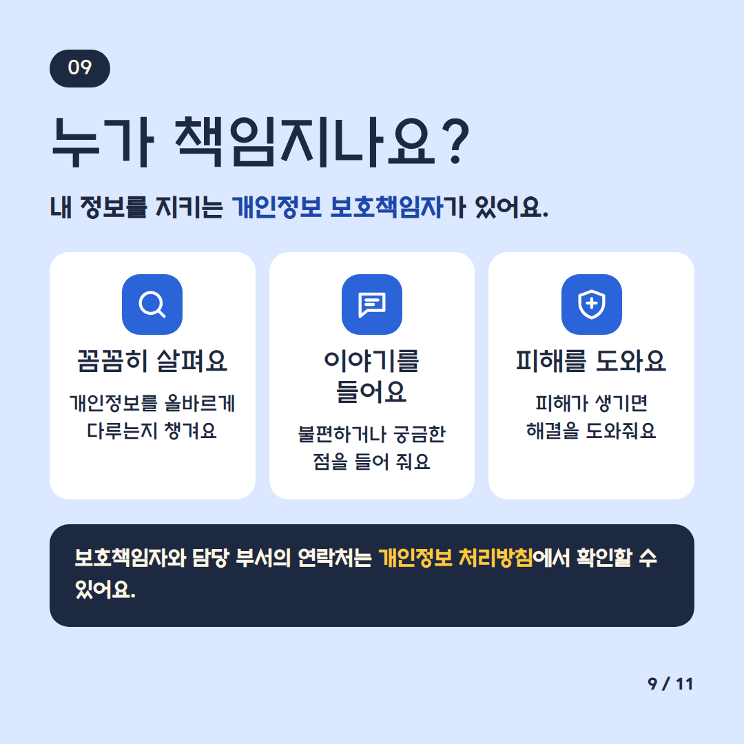 누가 책임지나요?
내정보를 지키는 개인정보 보호책임자가 있어요
꼼꼼히 살펴요 개인정보를 올바르게 다루는지 챙겨요
이야기를 들어요 불편하거나 궁금한 점을 들어줘요
피해를 도와요 피해가 생기면 해결을 도와줘요
보호책임자와 담당 부서의 연락처는 개인정보 처리방침에서 확인할 수 있어요