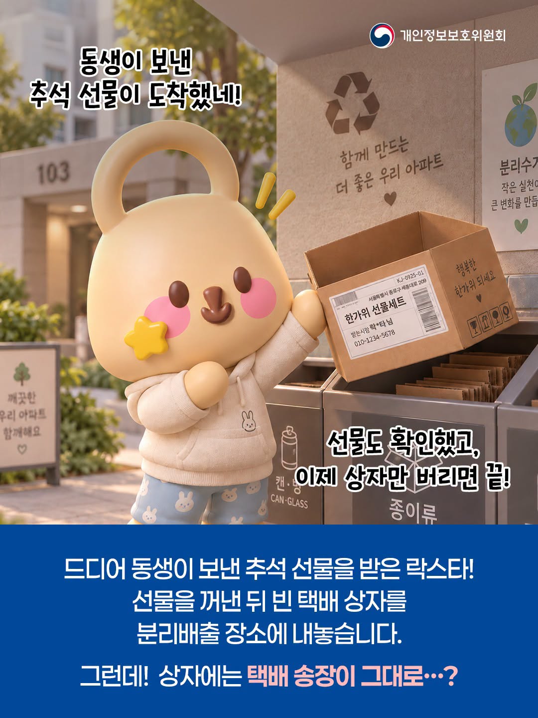 동생이 보낸 추석 선물이 도착했네!
선물도 확인했고, 이제 상자만 버리면 끝! 종이류
드디어 동생이 보낸 추석 선물을 받은 락스타!
선물을 꺼낸 뒤 빈 택배 상자를
분리배출 장소에 내놓습니다.
그런데! 상자에는 택배 송장이 그대로...?