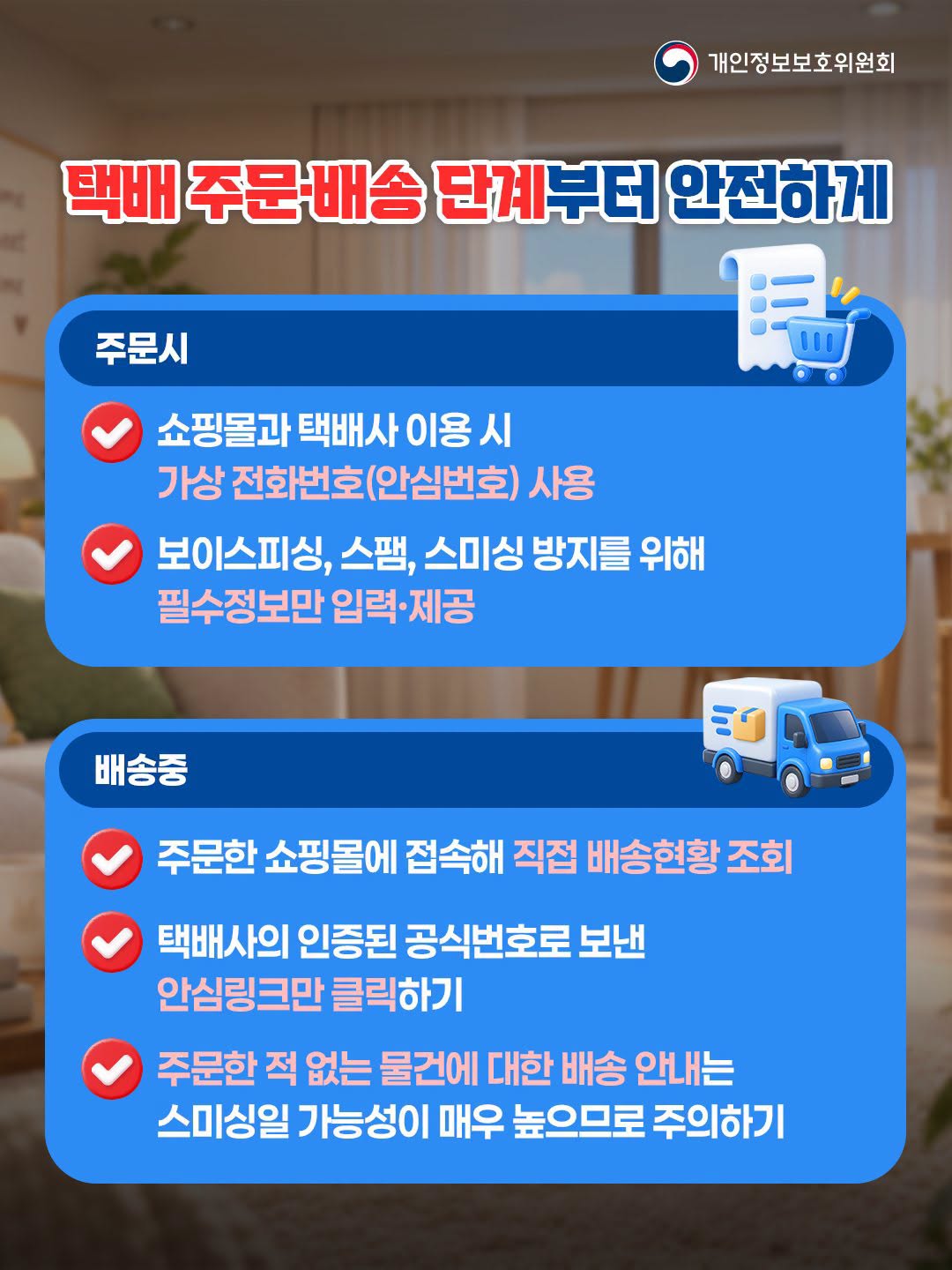 택배 주문배송 단계부터 안전하게
주문시
쇼핑몰과 택배사 이용시
가상 전화번호(안심번호) 사용
보이스피싱, 스팸, 스미싱방지를 위해
필수정보만 입력•제공
배송중
주문한 쇼핑몰에 접속해 직접 배송현황조회
택배사의 인증된 공식번호로 보낸
안심링크만 클릭하기
주문한 적 없는 물건에 대한 배송 안내는
스미싱일 가능성이 매우 높으므로 주의하기