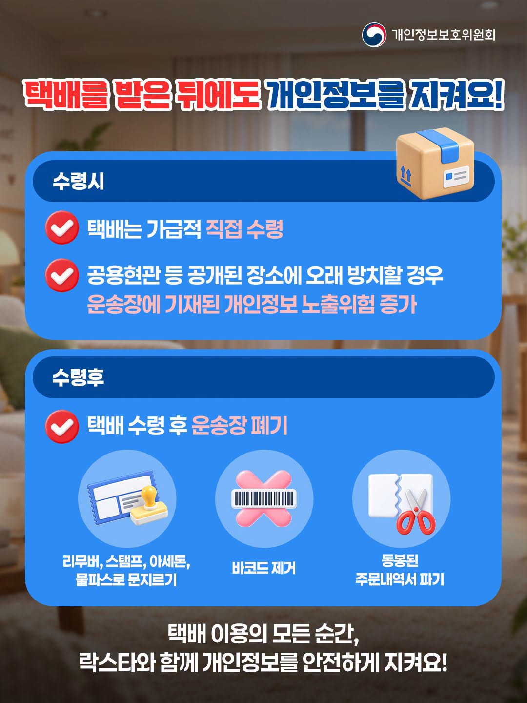 택배를 받은 뒤에도 개인정보를 지켜요!
수령시
택배는 가급적 직접 수령
공용현관등 공개된 장소에 오래 방치할 경우 운송장에 기재된 개인정보 노출위험 증가
수령후
택배 수령 후 운송장 폐기
리무버, 스탬프, 아세톤,
동봉된
바코드 제거
물파스로 문지르기
주문내역서 파기
택배 이용의 모든 순간,
락스타와함께 개인정보를 안전하게 지켜요!