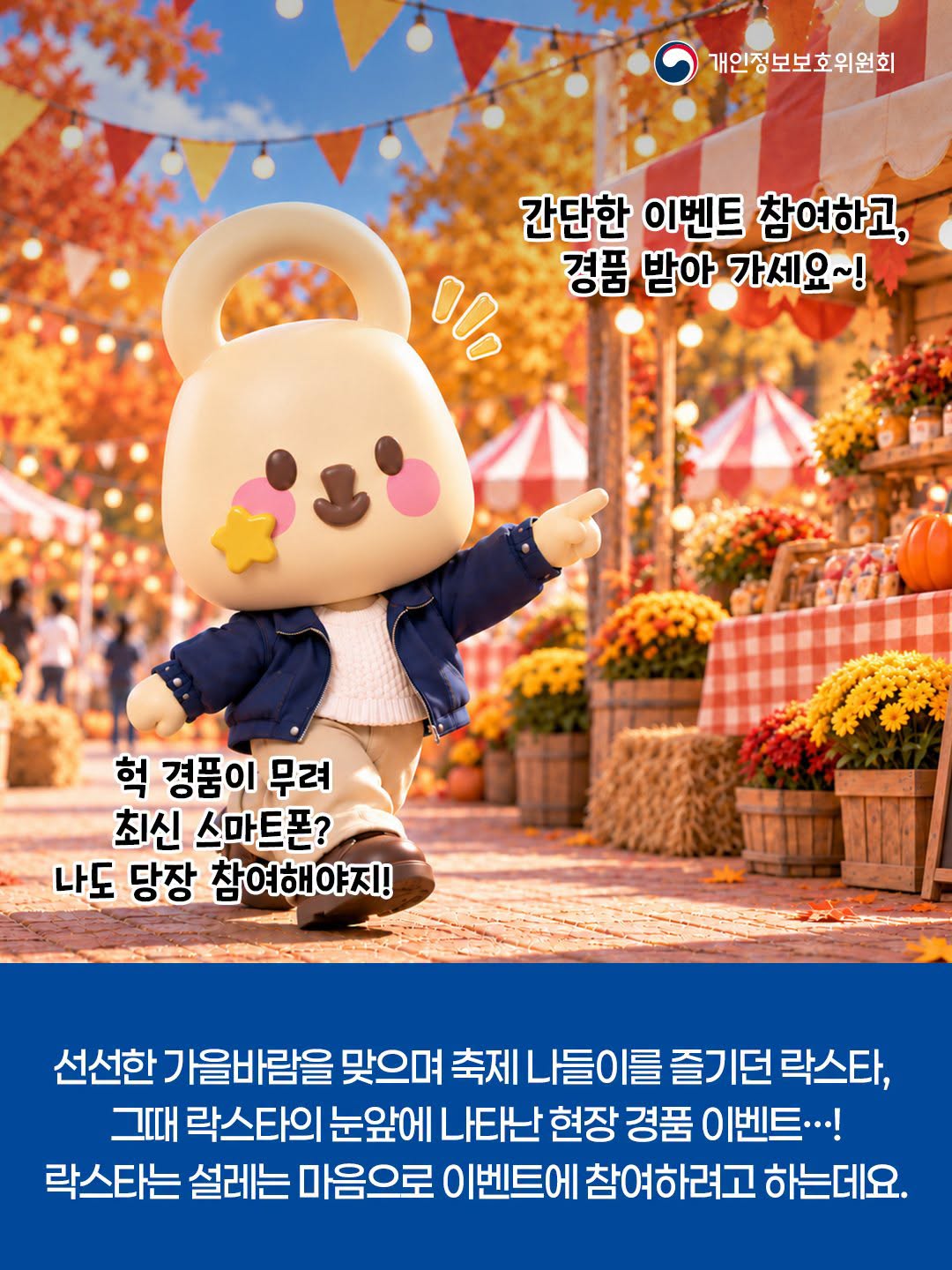 개인정보보호위원회
간단한 이벤트 참여하고,
경품 받아 가세요~!

헉 경품이 무려
최신 스마트폰?
나도 당장 참여해야지!
선선한 가을바람을 맞으며 축제 나들이를 즐기던 락스타,
그때 락스타의 눈앞에 나타난 현장경품 이벤트!
락스타는 설레는 마음으로 이벤트에 참여하려고 하는데요.