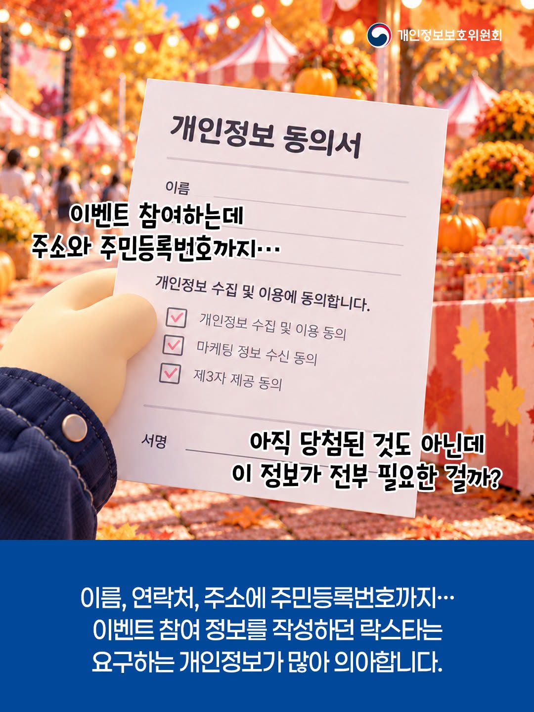 개인정보 동의서

이벤트 참여하는데
주소와 주민등록번호까지...
개인정보 수집 및 이용에 동의합니다.

개인정보 수집 및 이용 동의
마케팅 정보 수신 동의
제3자 제공 동의


아직 당첨된 것도 아닌데 이 정보가 전부 필요한 걸까?
이름, 연락처, 주소에 주민등록번호까지... 이벤트 참여 정보를 작성하던 락스타는 요구하는 개인정보가 많아 의아합니다.