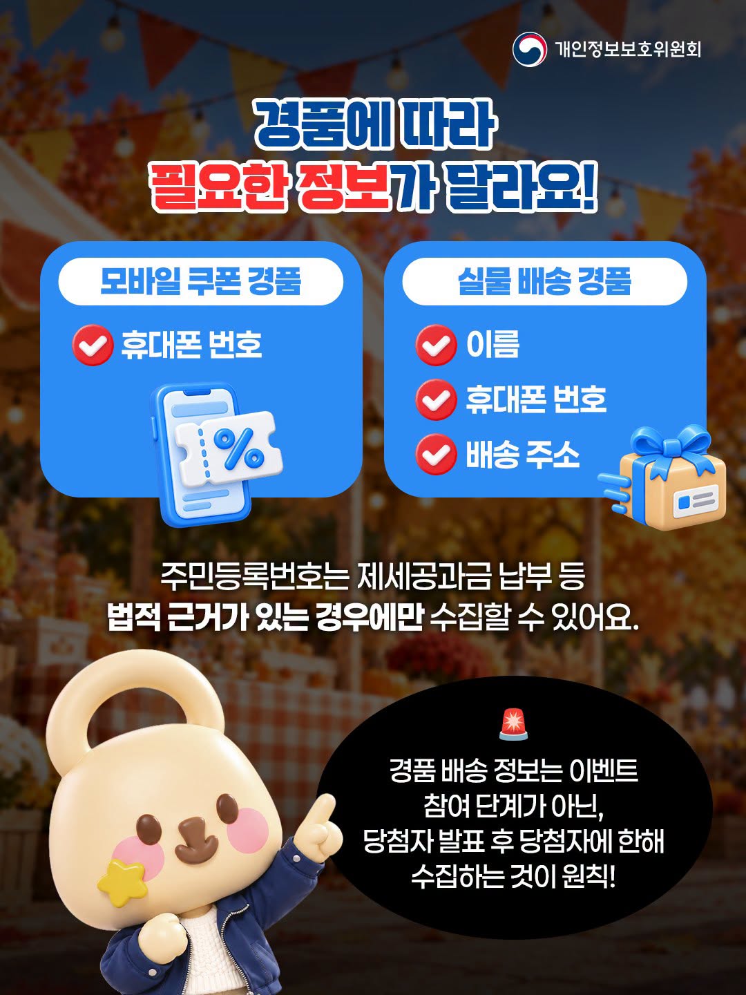 경품에 따라
필요한 정보가 달라요!
모바일쿠폰 경품
휴대폰 번호

실물 배송 경품
이름
휴대폰번호
배송 주소
주민등록번호는 제세공과금 납부 등
법적 근거가 있는 경우에만 수집할 수 있어요.
경품 배송 정보는 이벤트
참여 단계가 아닌,
당첨자발표 후 당첨자에 한해
수집하는 것이 원칙!