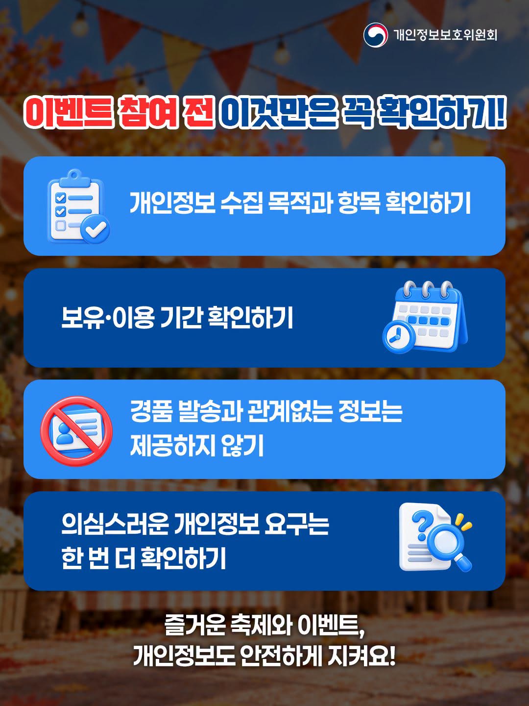 개인정보보호위원회
이벤트참여진이것만은 꼭확인하기

개인정보 수집 목적과 항목 확인하기
보유•이용기간 확인하기
경품 발송과 관계없는 정보는
제공하지 않기
의심스러운 개인정보 요구는
한번 더 확인하기
즐거운 축제와 이벤트,
개인정보도 안전하게 지켜요!