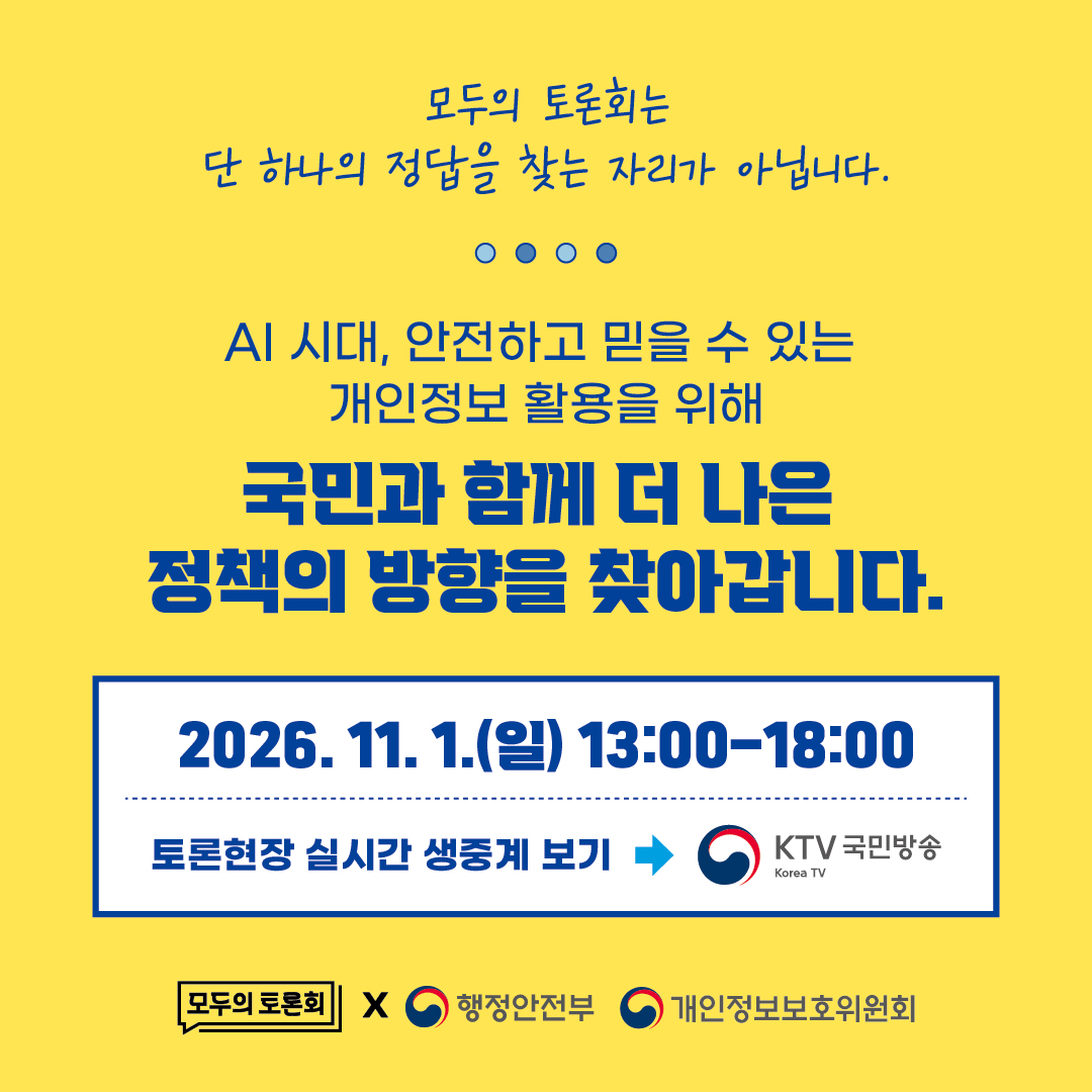 모두의 토론회는
단 하나의 정답을 찾는 자리가 아닙니다.

AI 시대, 안전하고 믿을 수 있는
개인정보 활용을 위해
국민과 함께 더 나은
정책의 방향을 찾아갑니다.

2026. 11. 1.(일) 13:00-18:00

토론현장 실시간 생중계 보기
KTV 국민방송
Korea TV

모두의 토론회
행정안전부
개인정보보호위원회