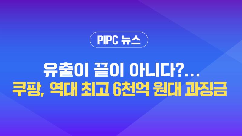  [개인정보위 뉴스] 유출이 끝이 아니다?···쿠팡, 역대 최고 '6천억 원대' 과징금
